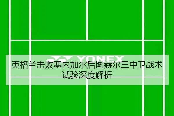 英格兰击败塞内加尔后图赫尔三中卫战术试验深度解析